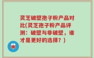 灵芝破壁孢子粉产品对比(灵芝孢子粉产品评测：破壁与非破壁，谁才是更好的选择？)