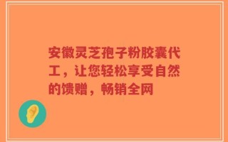 安徽灵芝孢子粉胶囊代工，让您轻松享受自然的馈赠，畅销全网