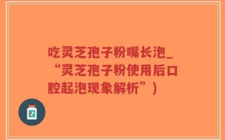 吃灵芝孢子粉嘴长泡_“灵芝孢子粉使用后口腔起泡现象解析”)