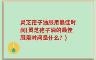 灵芝孢子油服用最佳时间(灵芝孢子油的最佳服用时间是什么？)