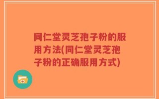 同仁堂灵芝孢子粉的服用方法(同仁堂灵芝孢子粉的正确服用方式)