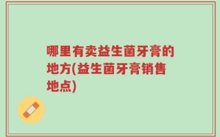 哪里有卖益生菌牙膏的地方(益生菌牙膏销售地点)