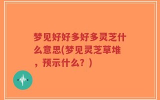 梦见好好多好多灵芝什么意思(梦见灵芝草堆，预示什么？)