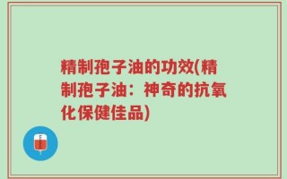 精制孢子油的功效(精制孢子油：神奇的抗氧化保健佳品)