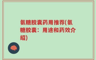 氨糖胶囊药用推荐(氨糖胶囊：用途和药效介绍)