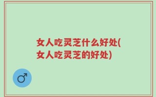 女人吃灵芝什么好处(女人吃灵芝的好处)