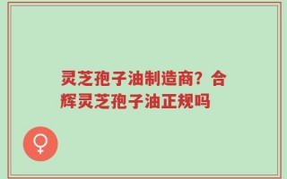 灵芝孢子油制造商？合辉灵芝孢子油正规吗