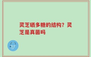 灵芝硒多糖的结构？灵芝是真菌吗