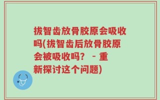 拔智齿放骨胶原会吸收吗(拔智齿后放骨胶原会被吸收吗？ - 重新探讨这个问题)