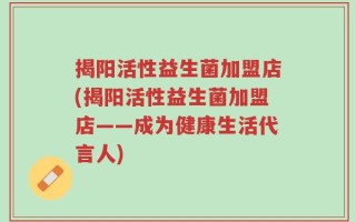 揭阳活性益生菌加盟店(揭阳活性益生菌加盟店——成为健康生活代言人)