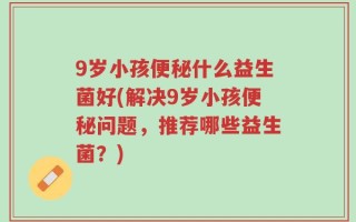 9岁小孩便秘什么益生菌好(解决9岁小孩便秘问题，推荐哪些益生菌？)