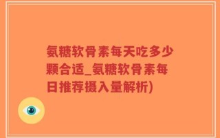 氨糖软骨素每天吃多少颗合适_氨糖软骨素每日推荐摄入量解析)