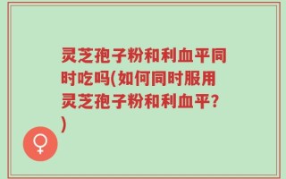 灵芝孢子粉和利血平同时吃吗(如何同时服用灵芝孢子粉和利血平？)
