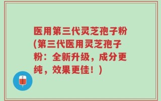 医用第三代灵芝孢子粉(第三代医用灵芝孢子粉：全新升级，成分更纯，效果更佳！)