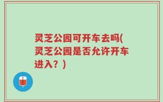 灵芝公园可开车去吗(灵芝公园是否允许开车进入？)