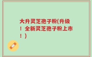 大升灵芝孢子粉(升级！全新灵芝孢子粉上市！)