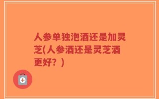 人参单独泡酒还是加灵芝(人参酒还是灵芝酒更好？)
