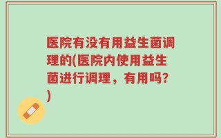 医院有没有用益生菌调理的(医院内使用益生菌进行调理，有用吗？)