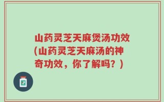 山药灵芝天麻煲汤功效(山药灵芝天麻汤的神奇功效，你了解吗？)