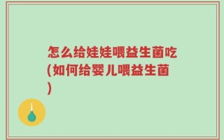 怎么给娃娃喂益生菌吃(如何给婴儿喂益生菌)