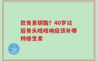 软骨素碳酸？40岁以后骨头吱吱响应该补哪种维生素