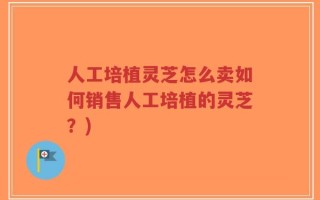人工培植灵芝怎么卖如何销售人工培植的灵芝？)