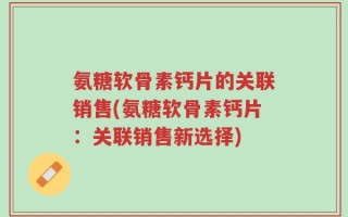 氨糖软骨素钙片的关联销售(氨糖软骨素钙片：关联销售新选择)