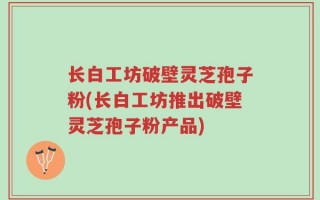 长白工坊破壁灵芝孢子粉(长白工坊推出破壁灵芝孢子粉产品)