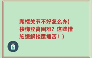 爬楼关节不好怎么办(楼梯登高困难？这些措施缓解楼层痛苦！)