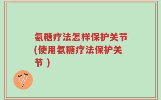 氨糖疗法怎样保护关节(使用氨糖疗法保护关节 )
