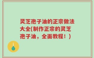 灵芝孢子油的正宗做法大全(制作正宗的灵芝孢子油，全面教程！)
