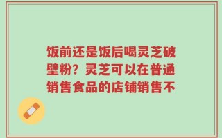饭前还是饭后喝灵芝破壁粉？灵芝可以在普通销售食品的店铺销售不