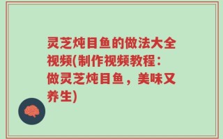 灵芝炖目鱼的做法大全视频(制作视频教程：做灵芝炖目鱼，美味又养生)