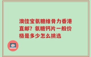 澳佳宝氨糖维骨力香港直邮？氨糖钙片一般价格是多少怎么挑选