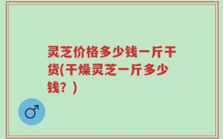 灵芝价格多少钱一斤干货(干燥灵芝一斤多少钱？)
