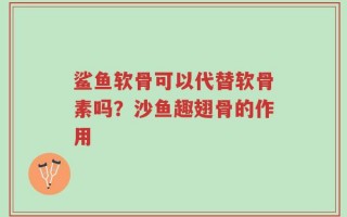 鲨鱼软骨可以代替软骨素吗？沙鱼趣翅骨的作用