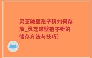 灵芝破壁孢子粉如何存放_灵芝破壁孢子粉的储存方法与技巧)