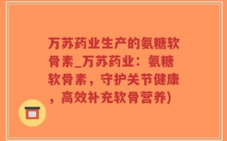 万苏药业生产的氨糖软骨素_万苏药业：氨糖软骨素，守护关节健康，高效补充软骨营养)
