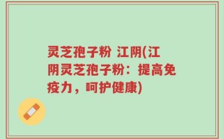 灵芝孢子粉 江阴(江阴灵芝孢子粉：提高免疫力，呵护健康)