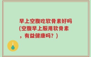 早上空腹吃软骨素好吗(空腹早上服用软骨素，有益健康吗？)