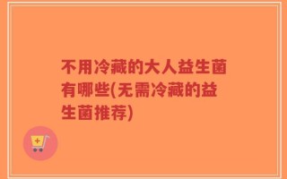 不用冷藏的大人益生菌有哪些(无需冷藏的益生菌推荐)