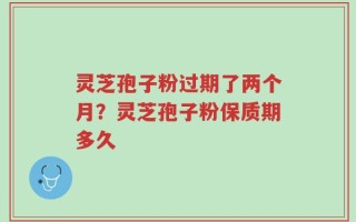 灵芝孢子粉过期了两个月？灵芝孢子粉保质期多久