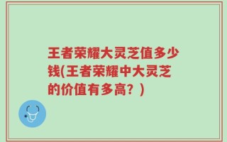 王者荣耀大灵芝值多少钱(王者荣耀中大灵芝的价值有多高？)