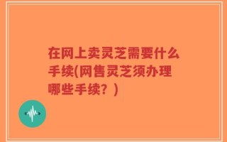 在网上卖灵芝需要什么手续(网售灵芝须办理哪些手续？)