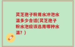 灵芝孢子粉用水冲泡水温多少合适(灵芝孢子粉水泡应该选用哪种水温？)