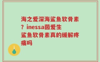 海之爱深海鲨鱼软骨素？inessa茵爱生鲨鱼软骨素真的缓解疼痛吗