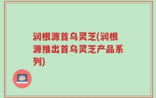 润根源首乌灵芝(润根源推出首乌灵芝产品系列)