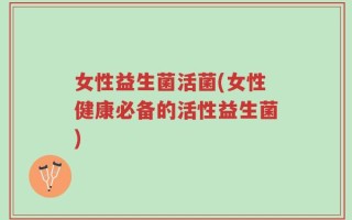 女性益生菌活菌(女性健康必备的活性益生菌)