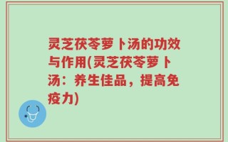 灵芝茯苓萝卜汤的功效与作用(灵芝茯苓萝卜汤：养生佳品，提高免疫力)