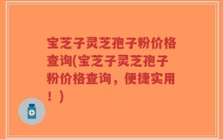 宝芝子灵芝孢子粉价格查询(宝芝子灵芝孢子粉价格查询，便捷实用！)